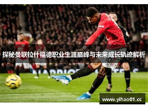 探秘曼联拉什福德职业生涯巅峰与未来成长轨迹解析 探秘曼联拉什福德职业生涯巅峰与未来成长轨迹解析