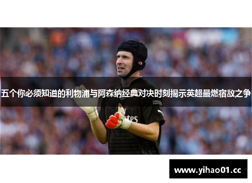 五个你必须知道的利物浦与阿森纳经典对决时刻揭示英超最燃宿敌之争 五个你必须知道的利物浦与阿森纳经典对决时刻揭示英超最燃宿敌之争