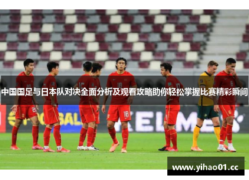 中国国足与日本队对决全面分析及观看攻略助你轻松掌握比赛精彩瞬间 中国国足与日本队对决全面分析及观看攻略助你轻松掌握比赛精彩瞬间
