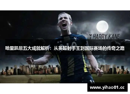 哈里凯恩五大成就解析:从英超射手王到国际赛场的传奇之路 哈里凯恩五大成就解析:从英超射手王到国际赛场的传奇之路