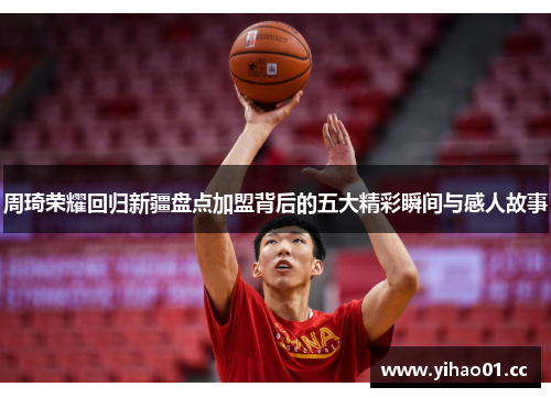 周琦荣耀回归新疆盘点加盟背后的五大精彩瞬间与感人故事 周琦荣耀回归新疆盘点加盟背后的五大精彩瞬间与感人故事