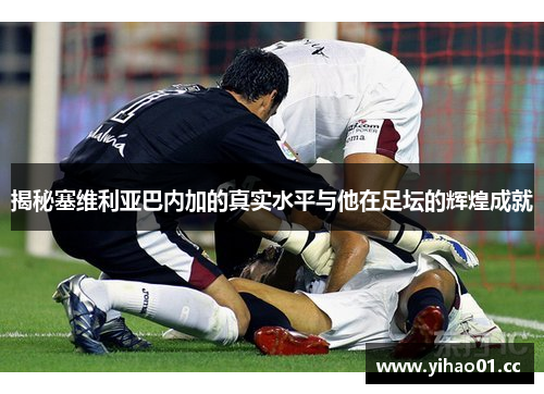 揭秘塞维利亚巴内加的真实水平与他在足坛的辉煌成就 揭秘塞维利亚巴内加的真实水平与他在足坛的辉煌成就