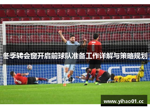 冬季转会窗开启前球队准备工作详解与策略规划 冬季转会窗开启前球队准备工作详解与策略规划